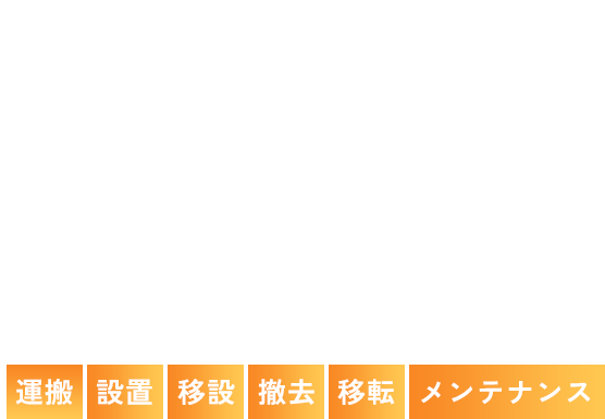 安全・確実・迅速なプロの仕事 重量物のことはお任せあれ！ 重量物の運搬・設置・移設・撤去・移転・メンテナンス